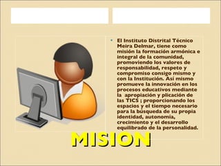 MISION El Instituto Distrital Técnico Meira Delmar, tiene como misión la formación armónica e integral de la comunidad, promoviendo los valores de responsabilidad, respeto y compromiso consigo mismo y con la Institución. Así mismo promueve la innovación en los procesos educativos mediante la  apropiación y plicación de las TICS ; proporcionando los espacios y el tiempo necesario para la búsqueda de su propia identidad, autonomía, crecimiento y el desarrollo equilibrado de la personalidad. 