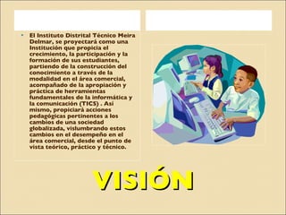 VISIÓN El Instituto Distrital Técnico Meira Delmar, se proyectará como una Institución que propicia el crecimiento, la participación y la formación de sus estudiantes, partiendo de la construcción del conocimiento a través de la  modalidad en el área comercial, acompañado de la apropiación y práctica de herramientas fundamentales de la informática y la comunicación (TICS) . Así mismo, propiciará acciones pedagógicas pertinentes a los cambios de una sociedad globalizada, vislumbrando estos cambios en el desempeño en el área comercial, desde el punto de vista teórico, práctico y técnico. 