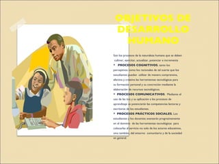 OBJETIVOS DE DESARROLLO HUMANO Son los procesos de la naturaleza humana que se deben  cultivar, ejercitar, actualizar, potenciar e incrementa  *  PROCESOS COGNITIVOS , tanto los perceptivos como los racionales de tal suerte que los estudiantes puedan  utilizar de manera comprensiva, afectiva y creativa las herramientas tecnológicas para  su formación personal y su concreción mediante la elaboración de recursos tecnológicos.  *  PROCESOS COMUNICATIVOS .  Mediante el uso de las tics y su aplicación a los procesos de aprendizaje se potenciarán las competencias lectoras y escritoras de los estudiantes. *  PROCESOS PRÁCTICOS SOCIALES , Los  estudiantes y los docentes avanzarán progresivamente en el dominio  de las herramientas tecnológicas  para colocarlas al servicio no solo de los actores educativos, sino también, del entorno  comunitario y de la sociedad en general. 