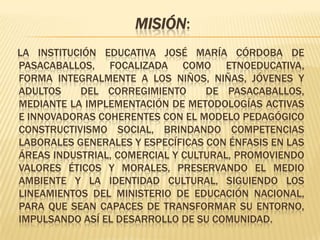 Misión:    La Institución Educativa José María Córdoba de Pasacaballos, focalizada como etnoeducativa, forma integralmente a los niños, niñas, jóvenes y adultos  del corregimiento  de Pasacaballos, mediante la implementación de metodologías activas e innovadoras coherentes con el modelo pedagógico constructivismo social, brindando competencias laborales generales y específicas con énfasis en las áreas industrial, comercial y cultural, promoviendo valores éticos y morales, preservando el medio ambiente y la identidad cultural, siguiendo los lineamientos del Ministerio de Educación Nacional, para que sean capaces de transformar su entorno, impulsando así el desarrollo de su comunidad.