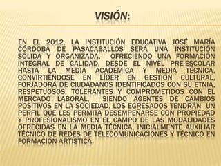 Visión:En el 2012, la Institución Educativa José María Córdoba de Pasacaballos será una institución sólida y organizada,  ofreciendo una Formación Integral de Calidad, desde el nivel Pre-escolar hasta la Media Académica y Media Técnica,  convirtiéndose en líder en Gestión Cultural, forjadora de ciudadanos identificados con su etnia, respetuosos, tolerantes y comprometidos con el mercado laboral,  siendo agentes de cambios positivos en la sociedad. Los egresados tendrán  un perfil que les permita desempeñarse con propiedad y profesionalismo en el campo de las modalidades ofrecidas en la Media Técnica, inicialmente Auxiliar Técnico de Redes de Telecomunicaciones y Técnico en Formación Artística.