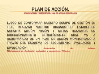 Plan de Acción. documentos de trabajos TICs\Plan_de_Accion_JOMACO.docxLuego de conformar nuestro equipo de gestión en TICs, realizar nuestro diagnostico, establecer nuestra Misión ,Visión y metas trazamos un direccionamiento estratégico,el cual va a acompañado de un plan de acción monitoreado a través del esquema de seguimiento, Evaluación y Divulgación .documentos de trabajos TICs\esquema_de_divulgacion_evaluacion_y_seguimiento_TICs.doc