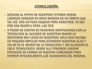 Conclusión. Gracias al apoyo de nuestros tutores hemos logrado avanzar en gran manera en un ámbito que tal vez  era un poco esquivo para nosotros, ya sea por una razón u otra: las TICs.A pesar de contar en nuestras instituciones con la tecnología al alcance de nuestras manos la sentíamos muy lejos de nosotros, sólo nos faltaba un pequeño impulso para extender nuestras alas y volar en el mundo de la tecnología y así alcanzar el cielo tecnológico. Desde allí podemos liderar procesos de cambio en nuestra comunidad para formar integralmente los ciudadanos del mañana. 