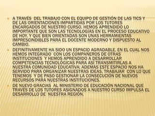 A través  del trabajo con el equipo de gestión de las TICs y de las orientaciones impartidas por los tutores encargados de nuestro curso, hemos aprendido lo importante que son las tecnologías en el proceso educativo de hoy, y que bien orientadas son unas herramientas imprescindibles para el docente moderno y dispuesto al cambio.Definitivamente ha sido un espacio agradable, en el cual nos hemos integrado  con los compañeros de otras instituciones  y hemos aprendido a desarrollar competencias tecnológicas para así transmitirlas a nuestra comunidad educativa; además este espacio nos ha servido para organizar nuestras ideas, trabajar  con lo que tenemos  y de paso gestionar la consecución de nuevos recursos para nuestras instituciones.De nuevo gracias  al Ministerio de Educación Nacional que  través de los tutores asignados a nuestro curso impulsa el  desarrollo de  nuestra región.