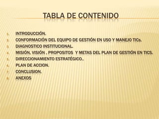 Tabla de contenidoIntroducción.Conformación del equipo de gestión en uso y manejo TICs.DIAGNOSTICO INSTITUCIONAL.MISIÓN, VISIÓN , PROPOSITOS  Y METAS DEL PLAN DE GESTIÓN EN TICS.DIRECCIONAMIENTO ESTRATÉGICO..PLAN DE ACCION.CONCLUSION.ANEXOS