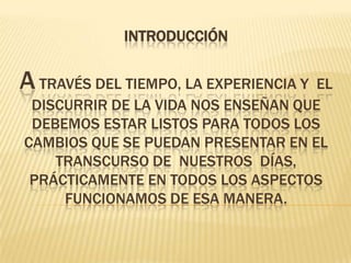 INTRODUCCIÓNA través del tiempo, la experiencia y  el  discurrir de la vida nos enseñan que debemos estar listos para todos los cambios que se puedan presentar en el transcurso de  nuestros  días, prácticamente en todos los aspectos funcionamos de esa manera.