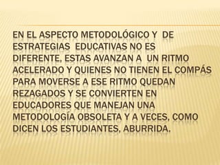 En el aspecto metodológico y  de estrategias  educativas no es diferente, estas avanzan a  un ritmo acelerado y quienes no tienen el compás para moverse a ese ritmo quedan rezagados y se convierten en educadores que manejan una metodología obsoleta y a veces, como dicen los estudiantes, aburrida.  