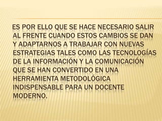    Es por ello que se hace necesario salir al frente cuando estos cambios se dan y adaptarnos a trabajar con nuevas estrategias tales como las tecnologías  de la información y la comunicación que se han convertido en una herramienta metodológica indispensable para un docente moderno. 