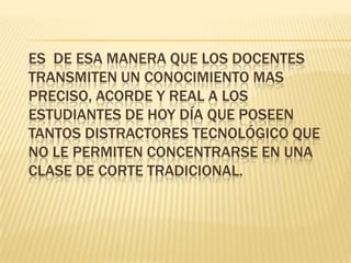 	Es  de esa manera que los docentes transmiten un conocimiento mas preciso, acorde y real a los estudiantes de hoy día que poseen tantos distractores tecnológico que no le permiten concentrarse en una clase de corte tradicional.
