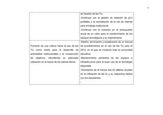 11


                                                 de Gestión de las Tic.
                                                 -Continuar con la gestión de dotación de pc’s
                                                 portátiles y la reinstalación de la red de internet
                                                 para el trabajo institucional.
                                                 -Continuar con la inclusión en el presupuesto
                                                 anual de un rubro para el mantenimiento de los
                                                 equipos tecnológicos y su mejoramiento.
                                                 -Diseño, terminación y socialización de un manual
Fomento de una cultura hacia el uso de las de procedimientos en el uso de las Tic para el
Tic como medio para el desarrollo de 2013, en el que se involucre toda la comunidad
actividades institucionales y la consecución educativa.
de   objetivos,   infundiendo   su    adecuada -Mantenimiento semestral de los equipos e
utilización en el marco de los valores éticos.   infraestructura para el buen uso de la tecnología
                                                 disponible.
                                                 -Orientación de al menos dos (2) talleres anuales
                                                 en la utilización de las tic y su respectiva réplica
                                                 con los estudiantes.
                                                 -
 