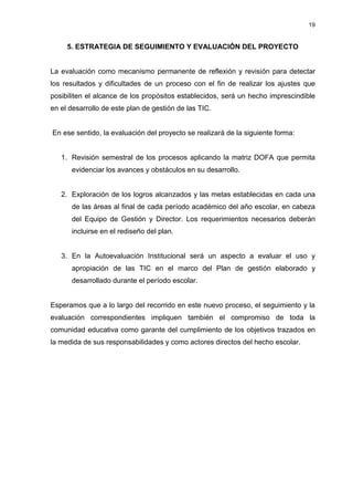 19


     5. ESTRATEGIA DE SEGUIMIENTO Y EVALUACIÓN DEL PROYECTO


La evaluación como mecanismo permanente de reflexión y revisión para detectar
los resultados y dificultades de un proceso con el fin de realizar los ajustes que
posibiliten el alcance de los propósitos establecidos, será un hecho imprescindible
en el desarrollo de este plan de gestión de las TIC.


En ese sentido, la evaluación del proyecto se realizará de la siguiente forma:


   1. Revisión semestral de los procesos aplicando la matriz DOFA que permita
      evidenciar los avances y obstáculos en su desarrollo.


   2. Exploración de los logros alcanzados y las metas establecidas en cada una
      de las áreas al final de cada período académico del año escolar, en cabeza
      del Equipo de Gestión y Director. Los requerimientos necesarios deberán
      incluirse en el rediseño del plan.


   3. En la Autoevaluación Institucional será un aspecto a evaluar el uso y
      apropiación de las TIC en el marco del Plan de gestión elaborado y
      desarrollado durante el período escolar.


Esperamos que a lo largo del recorrido en este nuevo proceso, el seguimiento y la
evaluación correspondientes impliquen también el compromiso de toda la
comunidad educativa como garante del cumplimiento de los objetivos trazados en
la medida de sus responsabilidades y como actores directos del hecho escolar.
 