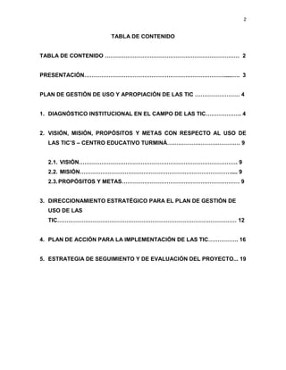 2


                     TABLA DE CONTENIDO


TABLA DE CONTENIDO ……………………………………………………………… 2


PRESENTACIÓN………………………………………………………………….....…. 3


PLAN DE GESTIÓN DE USO Y APROPIACIÓN DE LAS TIC …………………… 4


1. DIAGNÓSTICO INSTITUCIONAL EN EL CAMPO DE LAS TIC………………. 4


2. VISIÓN, MISIÓN, PROPÓSITOS Y METAS CON RESPECTO AL USO DE
  LAS TIC’S – CENTRO EDUCATIVO TURMINÁ………………………………… 9


  2.1. VISIÓN…………………………………………………………………………. 9
  2.2. MISIÓN……………………………………………………………………….... 9
  2.3. PROPÓSITOS Y METAS……………………………………………………… 9


3. DIRECCIONAMIENTO ESTRATÉGICO PARA EL PLAN DE GESTIÓN DE
  USO DE LAS
  TIC…………………………………………………………………………………… 12


4. PLAN DE ACCIÓN PARA LA IMPLEMENTACIÓN DE LAS TIC……………. 16


5. ESTRATEGIA DE SEGUIMIENTO Y DE EVALUACIÓN DEL PROYECTO... 19
 
