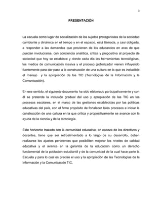 3


                                 PRESENTACIÓN




La escuela como lugar de socialización de los sujetos protagonistas de la sociedad
cambiante y dinámica en el tiempo y en el espacio, está llamada, y casi obligada,
a responder a las demandas que provienen de los educandos en aras de que
puedan involucrarse, con conciencia analítica, critica y propositiva al proyecto de
sociedad que hoy se establece y donde cada día las herramientas tecnológicas,
los medios de comunicación masiva y el proceso globalizador vienen influyendo
fuertemente para dar paso a la construcción de una cultura en la que es ineludible
el manejo    y la apropiación de las TIC (Tecnologías de la Información y la
Comunicación).


En ese sentido, el siguiente documento ha sido elaborado participativamente y con
él se pretende la inclusión gradual del uso y apropiación de las TIC en los
procesos escolares, en el marco de las gestiones establecidas por las políticas
educativas del país, con el firme propósito de fortalecer tales procesos e iniciar la
construcción de una cultura en la que crítica y propositivamente se avance con la
ayuda de la ciencia y de la tecnología.


Este horizonte trazado con la comunidad educativa, en cabeza de los directivos y
docentes, tiene que ser retroalimentado a lo largo de su desarrollo, deben
realizarse los ajustes pertinentes que posibiliten mejorar los niveles de calidad
educativa y el avance en la garantía de la educación como un derecho
fundamental de la población estudiantil y de la comunidad de la cual hace parte la
Escuela y para lo cual es preciso el uso y la apropiación de las Tecnologías de la
Información y la Comunicación TIC.
 