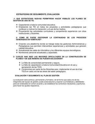 ESTRATEGÍAS DE SEGUIMIENTO, EVALUACION

.1- QUE ESTRATEGIAS NUEVAS PERMITIRÍAN HACER VISIBLES LOS PLANES DE
GESTIÓN DE USO DE TIC

    Capacitando a toda la comunidad educativa.
    Empleando las TIC en todos los proyectos y actividades pedagógicas que
     conlleven a motivar la interacción y el uso de los medios.
    Proyectando las actividades curriculares y compartiendo experiencia con otras
     Instituciones y Docentes.

   2- COMO SE PUEDE GESTIONAR LA CONTINUIDAD DE                            LOS PROCESOS
   GENERADOS EN TEMÁTICAS?

    Creando una plataforma donde se trabaje todas las gestiones Administrativas y
     Pedagógicas que permitan intercambiar experiencias y actividades que generen
     calidad educativa.
    Actualizando las salas de informática y los diferentes equipos tecnológicos.
    Nombrando personal actualizado y capacitado.

3- CUÁLES HAN SIDO LAS MAYORES DIFICULTADES EN LA CONSTRUCCIÓN DE
   PLANES Y DE QUÉ MANERA SE PUEDEN SOLUCIONAR?

        La falta de conectividad permanente y segura.
        La falta de capacitación a toda la Comunidad Educativa en el uso y
         apropiación de las TICS.
        Compromiso por parte de los Docentes para implementar el uso de d las
         TICS en cada una de las áreas del saber pedagógico.

  EVALUACIÓN Y SEGUIMIENTO AL PLAN DE GESTIÓN

La evaluación será continua, permanente y formativa, de tal forma que cada uno de los
integrantes del equipo de gestión pueda autoevaluarse y exponer sus fortalezas y debilidades
para ser analizadas en común acuerdo y así establecer los correctivos necesarios y oportunos;
para hacer los ajustes respectivos.
 