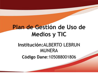 Plan de Gestión de Uso de
       Medios y TIC
 Institución:ALBERTO LEBRUN
            MUNERA
   Código Dane:105088001806
 