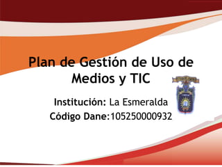 Plan de Gestión de Uso de
       Medios y TIC
    Institución: La Esmeralda
   Código Dane:105250000932
 