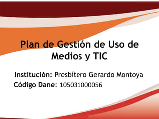 Plan de Gestión de Uso de
        Medios y TIC
Institución: Presbítero Gerardo Montoya
Código Dane: 105031000056
 