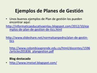 Ejemplos de Planes de Gestión
• Unos buenos ejemplos de Plan de gestión los pueden
   encontrar aquí:
http://informaticaeducativaenlau.blogspot.com/2012/10/eje
   mplos-de-plan-de-gestion-de-tics.html

http://www.slideshare.net/normalsanpedro/plan-de-gestin-
   tics

  http://www.colombiaaprende.edu.co/html/docentes/1596
  /articles201836_plangestion.pdf

  Blog destacado
• http://www.imeisel.blogspot.com/
 
