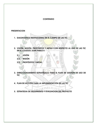 CONTENIDO




PRESENTACION


  1. DIAGNOSTICO INSTITUCIONAL EN EL CAMPO DE LAS TIC




  2. VISIÓN, MISIÓN, PROPÓSITOS Y M...