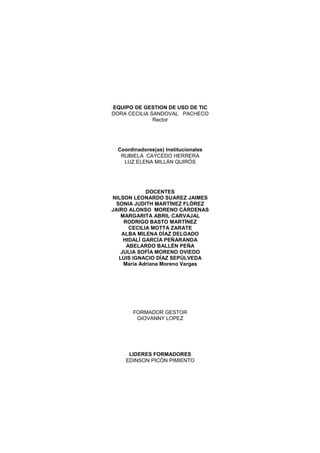 EQUIPO DE GESTION DE USO DE TIC
DORA CECILIA SANDOVAL PACHECO
              Rector




  Coordinadores(as) Institucionales
   RUBIELA CAYCEDO HERRERA
    LUZ ELENA MILLÁN QUIRÓS




             DOCENTES
NILSON LEONARDO SUAREZ JAIMES
  SONIA JUDITH MARTÍNEZ FLÓREZ
JAIRO ALONSO MORENO CÁRDENAS
    MARGARITA ABRIL CARVAJAL
     RODRIGO BASTO MARTÍNEZ
       CECILIA MOTTA ZARATE
    ALBA MILENA DÍAZ DELGADO
     HIDALÍ GARCÍA PEÑARANDA
      ABELARDO BALLÉN PEÑA
    JULIA SOFÍA MORENO OVIEDO
   LUIS IGNACIO DÍAZ SEPÚLVEDA
     María Adriana Moreno Vargas




       FORMADOR GESTOR
        GIOVANNY LOPEZ




      LIDERES FORMADORES
     EDINSON PICÓN PIMIENTO
 