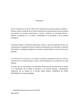 Presentación




El plan de Gestión en uso de las TICS es una herramienta que permite al equipo de Gestión, y
Directivo visionar el desarrollo de la Institución educativa en la implementación de las tecnologías
para optimizar los procesos institucionales y construir     ambientes de aprendizaje eficaces ,
efectivos y pertinentes con    los gustos y necesidades de los estudiantes y de los avances
tecnológicos.




Se estructura desde un enfoque de mejoramiento continuo, a partir del diagnóstico del uso y los
componentes de las gestiones directivas, académica, administrativa y de comunidad y la definición
de horizontes y estrategias estratégicas que orientan su implementación y el plan de acción para
ejecutarlo.




La construcción de este plan es un proceso que genera la participación activa de todos los
miembros de la comunidad educativa y genera corresponsabilidad en el cumplimiento de metas
definidos.

Se espera que una vez ejecutado se implementen evaluaciones que permitan definir su impacto
en el mejoramiento de la calidad de educación y de procesos directivos , administrativos
académicos que se orientan en la Escuela Normal Superior FRANCISCO DE PAULA
SANTANDER, del municipio de Málaga.




1. Diagnóstico Institucional en el uso de las TICS

Matriz DOFA.
 