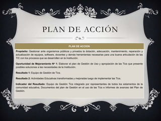 PLAN DE ACCIÓN
                                              PLAN DE ACCION

Propósito: Gestionar ante organismos públicos y privados la dotación, adecuación, mantenimiento, reparación y
actualización de equipos, software, docentes y demás herramientas necesarias para una buena articulación de las
TIC con los procesos que se desarrollen en la Institución.

Oportunidad de Mejoramiento No 1: Elaborar el plan de Gestión de Uso y apropiación de las Tics que presente
posibles soluciones a las necesidades de la Institución.

Resultado 1: Equipo de Gestión de Tics.

Resultado 2: Actividades Educativas transformadas y mejoradas luego de implementar las Tics.

Indicador del Resultado: Equipo de Gestión Tics integrado por representantes de todos los estamentos de la
comunidad educativa, Documentos del plan de Gestión en el uso de las Tics e Informes de avances del Plan de
Gestión.
 