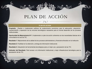PLAN DE ACCIÓN
                                                PLAN DE ACCION
Propósito: _Diseñar e implementar políticas de sostenimiento económico para la adecuación, adquisición,
mantenimiento y reparación de los recursos tecnológicos necesarios para el normal desarrollo de los procesos
institucionales.

Oportunidad de Mejoramiento No 1: Implementar un plan de acción coherente con las necesidades básicas de la
comunidad en el uso de TIC.

Resultado 1: Mejoramiento de la calidad de los procesos administrativos y financieros llevados en la institución.

Resultado 2: Facilidad en la obtención y entrega de información Institucional.

Resultado 3: Adquisición de herramientas tecnológicas para un mejor uso y apropiación de las TIC.

Indicador del Resultado: Fácil acceso a la información Institucional y mejor infraestructura tecnológica para la
apropiación de las TIC.
 
