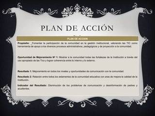 PLAN DE ACCIÓN
                                             PLAN DE ACCION
Propósito: _Fomentar la participación de la comunidad en la gestión institucional, valorando las TIC como
herramienta de apoyo a los diversos procesos administrativos, pedagógicos y de proyección a la comunidad.



Oportunidad de Mejoramiento No 1: Mostrar a la comunidad todas las fortalezas de la Institución a través del
uso apropiado de las Tics y lograr coherencia entre lo interno y lo externo.



Resultado 1: Mejoramiento en todos los niveles y oportunidades de comunicación con la comunidad.

Resultado 2: Relación entre todos los estamentos de la comunidad educativa con aras de mejora la calidad de la
Institución.

Indicador del Resultado: Disminución de los problemas de comunicación y desinformación de padres y
acudientes.
 