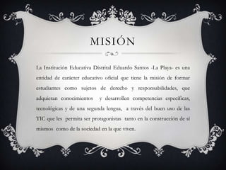 MISIÓN

La Institución Educativa Distrital Eduardo Santos -La Playa- es una
entidad de carácter educativo oficial que tiene la misión de formar
estudiantes como sujetos de derecho y responsabilidades, que
adquieran conocimientos     y desarrollen competencias específicas,
tecnológicas y de una segunda lengua, a través del buen uso de las
TIC que les permita ser protagonistas tanto en la construcción de sí
mismos como de la sociedad en la que viven.
 