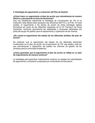 5. Estrategia de seguimiento y evaluación del Plan de Gestión
¿Cómo hacer un seguimiento al plan de acción que retroalimente de manera
efectiva y permanente la toma de decisiones?
Una vez establecida claramente la estrategia de incorporación de TIC en la
Institución, ésta deberá estar ajustada a las directrices del P.E.I y el P.M.I. En este
sentido, el seguimiento a los planes de acción de dicha estrategia deberá
formularse por parte de las diferentes Gestiones de la I.E Francisco de Paula
Santander, revisando permanente las debilidades y amenazas detectadas por
parte del equipo de gestión para el mejoramiento y superación de las mismas.
¿Da cuenta el seguimiento del estado de los diferentes ámbitos del plan de
acción?
Se pretende que el seguimiento del estado de los diferentes elementos
involucrados en el plan de acción de incorporación de TIC sea público, esto es,
que permanezcan a disposición del público los informes de gestión de los
procesos para la comunidad académica.
¿Cómo garantizar que el seguimiento al plan de acción se refleje en un plan
de mejoramiento de manera continua?
La estrategia para garantizar mejoramiento continuo es adoptar las metodologías
de seguimiento y evaluación propuestas por la Secretaria de Educación
 