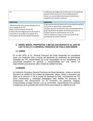 TIC. La ubicación estratégica de la Institución en la ciudad que
permite el fácil acceso de la Comunidad Educativa.
Contar con una jornada nocturna por ciclos lectivos
integrados para jóvenes y adultos.
FORTALEZA AMENAZAS
Alta motivación entre los estudiantes para el
uso y manejo de las TIC.
Mayor involucramiento con las TIC.
El desarrollo tecnológico que ha alcanzado la
Institución en la ciudad con el apoyo de la
Comunidad y de los entes gubernamentales.
El desconocimiento por parte de la comunidad inmediata y
cercana de los desarrollos institucionales.
Los bajos recursos económicos y poca accesibilidad de un
grupo significativo de padres de familia para tener un
contacto continuo y permanente con las TIC.
Falta de cobertura y mejor servicio por parte de los
proveedores de servicio internet.
2. VISIÓN, MISIÓN, PROPÓSITOS Y METAS CON RESPECTO AL USO DE
LAS TIC EN LA I. E.GENERAL FRANCISCO DE PAULA SANTANDER
2.1 VISIÓN
En el año 2019, la I.E. General Francisco de Paula Santander se consolidará
como una institución líder a través del desarrollo de ambientes de aprendizaje
mediados por TIC, respondiendo así a las necesidades de sus estudiantes y la
comunidad educativa en general, y comprometida con una cultura de
mejoramiento para alcanzar altos niveles de calidad humana.
2.2MISIÓN
La Institución Educativa General Francisco de Paula Santander ofrece un servicio
educativo de calidad en los niveles de preescolar, básica, media y educación por
ciclos en la comuna 11 de la ciudad de Santiago de Cali, incorporando las TIC
como herramienta y estrategia pedagógica para facilitar los procesos de
construcción del conocimiento en la formación de personas integras,
comprometidas consigo mismas y con su comunidad respondiendo a los cambios
y exigencias de la sociedad del conocimiento para mejorar su calidad de vida
 