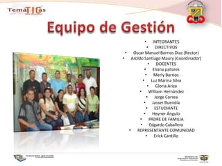 INTEGRANTESDIRECTIVOSOscar Manuel Barrios Diaz (Rector)Aroldo Santiago Maury (Coordinador)DOCENTESEliana pallaresMerly BarriosLuz Marina SilvaGloria ArizaWilliam HernándezJorge CorreaJasserBuendíaESTUDIANTEHeyner ÁnguloPADRE DE FAMILIAEdgardo CaballeroREPRESENTANTE COMUNIDADErick CantilloEquipo de Gestión