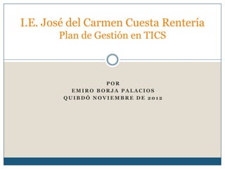 I.E. José del Carmen Cuesta Rentería
       Plan de Gestión en TICS



                  POR
          EMIRO BORJA PALACIOS
        QUIBDÓ NOVIEMBRE DE 2012
 
