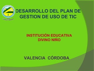 DESARROLLO DEL PLAN DE
 GESTION DE USO DE TIC


   INSTITUCIÓN EDUCATIVA
         DIVINO NIÑO



  VALENCIA CÓRDOBA
 