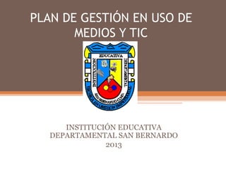 PLAN DE GESTIÓN EN USO DE
       MEDIOS Y TIC




      INSTITUCIÓN EDUCATIVA
   DEPARTAMENTAL SAN BERNARDO
               2013
 
