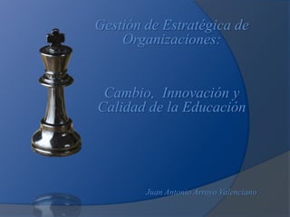 Gestión de Estratégica de
    Organizaciones:


 Cambio, Innovación y
Calidad de la Educación




        Juan Antonio Arroyo Valenciano
 