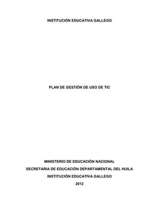INSTITUCIÓN EDUCATIVA GALLEGO




          PLAN DE GESTIÓN DE USO DE TIC




        MINISTERIO DE EDUCACIÓN NACIONAL

SECRETARIA DE EDUCACIÓN DEPARTAMENTAL DEL HUILA

         INSTITUCIÓN EDUCATIVA GALLEGO

                      2012
 