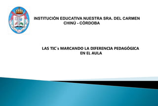 INSTITUCIÒN EDUCATIVA NUESTRA SRA. DEL CARMEN
             CHINÚ - CÓRDOBA




   LAS TIC`s MARCANDO LA DIFERENCIA PEDAGÓGICA
                    EN EL AULA
 