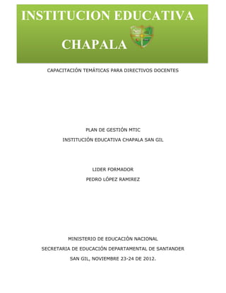 INSTITUCION EDUCATIVA

        CHAPALA
   CAPACITACIÓN TEMÁTICAS PARA DIRECTIVOS DOCENTES




                 PLAN DE GESTIÓN MTIC

         INSTITUCIÓN EDUCATIVA CHAPALA SAN GIL




                   LIDER FORMADOR

                 PEDRO LÓPEZ RAMIREZ




           MINISTERIO DE EDUCACIÓN NACIONAL

  SECRETARIA DE EDUCACIÓN DEPARTAMENTAL DE SANTANDER

           SAN GIL, NOVIEMBRE 23-24 DE 2012.
 