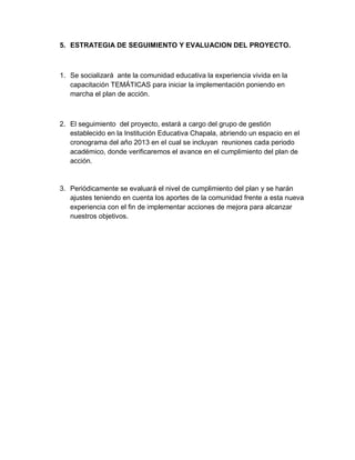 5. ESTRATEGIA DE SEGUIMIENTO Y EVALUACION DEL PROYECTO.



1. Se socializará ante la comunidad educativa la experiencia vivida en la
   capacitación TEMÁTICAS para iniciar la implementación poniendo en
   marcha el plan de acción.



2. El seguimiento del proyecto, estará a cargo del grupo de gestión
   establecido en la Institución Educativa Chapala, abriendo un espacio en el
   cronograma del año 2013 en el cual se incluyan reuniones cada periodo
   académico, donde verificaremos el avance en el cumplimiento del plan de
   acción.


3. Periódicamente se evaluará el nivel de cumplimiento del plan y se harán
   ajustes teniendo en cuenta los aportes de la comunidad frente a esta nueva
   experiencia con el fin de implementar acciones de mejora para alcanzar
   nuestros objetivos.
 