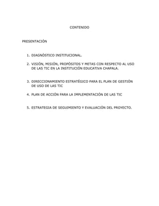 CONTENIDO



PRESENTACIÓN



  1. DIAGNÓSTICO INSTITUCIONAL.

  2. VISIÓN, MISIÓN, PROPÓSITOS Y METAS CON RESPECTO AL USO
     DE LAS TIC EN LA INSTITUCIÓN EDUCATIVA CHAPALA.



  3. DIRECCIONAMIENTO ESTRATÉGICO PARA EL PLAN DE GESTIÓN
     DE USO DE LAS TIC

  4. PLAN DE ACCIÓN PARA LA IMPLEMENTACIÓN DE LAS TIC



  5. ESTRATEGIA DE SEGUIMIENTO Y EVALUACIÓN DEL PROYECTO.
 