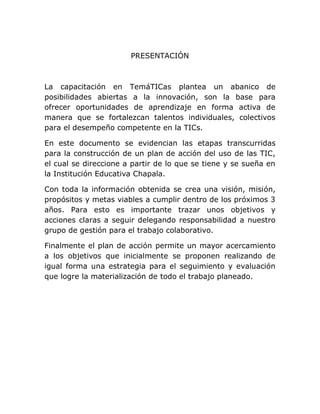 PRESENTACIÓN



La capacitación en TemáTICas plantea un abanico de
posibilidades abiertas a la innovación, son la base para
ofrecer oportunidades de aprendizaje en forma activa de
manera que se fortalezcan talentos individuales, colectivos
para el desempeño competente en la TICs.

En este documento se evidencian las etapas transcurridas
para la construcción de un plan de acción del uso de las TIC,
el cual se direccione a partir de lo que se tiene y se sueña en
la Institución Educativa Chapala.

Con toda la información obtenida se crea una visión, misión,
propósitos y metas viables a cumplir dentro de los próximos 3
años. Para esto es importante trazar unos objetivos y
acciones claras a seguir delegando responsabilidad a nuestro
grupo de gestión para el trabajo colaborativo.

Finalmente el plan de acción permite un mayor acercamiento
a los objetivos que inicialmente se proponen realizando de
igual forma una estrategia para el seguimiento y evaluación
que logre la materialización de todo el trabajo planeado.
 
