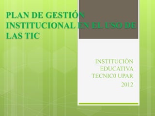 PLAN DE GESTIÓN
INSTITUCIONAL EN EL USO DE
LAS TIC

                  INSTITUCIÓN
                    EDUCATIVA
                 TECNIC0 UPAR
                          2012
 