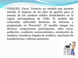 VÁSQUEZ, Oscar. Presenta un modelo que permite simular el impacto de un plan de gestión para el manejo de los residuos sólidos domiciliarios en la región metropolitana de Chile. El modelo fue construido utilizando dinámica de sistemas y programado en Powersim®. El modelo integra los diversos componentes participantes, tales como: población, condición socioeconómica, recolección de residuos, vertederos ilegales de residuos, estaciones de transferencias y rellenos sanitarios. 