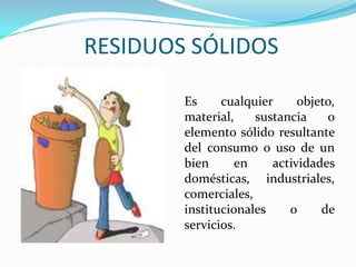 RESIDUOS SÓLIDOSEs cualquier objeto, material, sustancia o elemento sólido resultante del consumo o uso de un bien en actividades domésticas, industriales, comerciales, institucionales o de servicios.