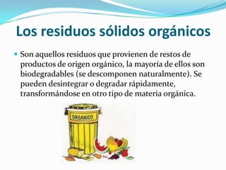Los residuos sólidos orgánicosSon aquellos residuos que provienen de restos de productos de origen orgánico, la mayoría de ellos son biodegradables (se descomponen naturalmente). Se pueden desintegrar o degradar rápidamente, transformándose en otro tipo de materia orgánica.
