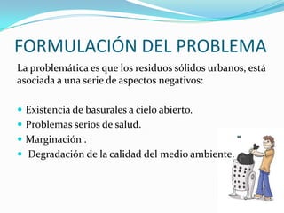 FORMULACIÓN DEL PROBLEMALa problemática es que los residuos sólidos urbanos, está asociada a una serie de aspectos negativos: Existencia de basurales a cielo abierto. Problemas serios de salud.Marginación . Degradación de la calidad del medio ambiente.