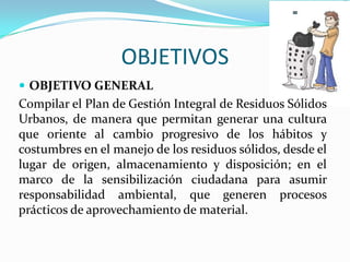 OBJETIVOSOBJETIVO GENERALCompilar el Plan de Gestión Integralde Residuos Sólidos Urbanos, de manera que permitan generar una cultura que oriente al cambio progresivo de los hábitos y costumbres en el manejo de los residuos sólidos, desde el lugar de origen, almacenamiento y disposición; en el marco de la sensibilización ciudadana para asumir responsabilidad ambiental, que generen procesos prácticos de aprovechamiento de material. 