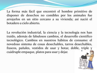 La forma más fácil que encontró el hombre primitivo de disponer de desechos no comibles por los animales fue arrojarlos en un sitio cercano a su vivienda; así nació el botadero a cielo abierto.La revolución industrial, la ciencia y la tecnología nos han traído, además de fabulosos cambios, el desarrollo científico tecnológico. Cambios en nuestros hábitos de consumo: el novedoso sistema de cosas desechables, tarros desechables, frascos, pañales, vestidos de usar y botar, doble, triple y cuádruple empaque, platos para usar y dejar.