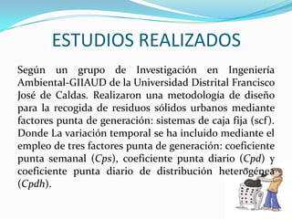 ESTUDIOS REALIZADOSSegún un grupo de Investigación en Ingeniería Ambiental-GIIAUD de la Universidad Distrital Francisco José de Caldas. Realizaron una metodología de diseño para la recogida de residuos sólidos urbanos mediante factores punta de generación: sistemas de caja fija (scf). Donde La variación temporal se ha incluido mediante el empleo de tres factores punta de generación: coeficiente punta semanal (Cps), coeficiente punta diario (Cpd) y coeficiente punta diario de distribución heterogénea (Cpdh).
